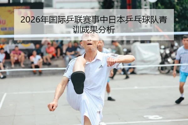 2026年国际乒联赛事中日本乒乓球队青训成果分析