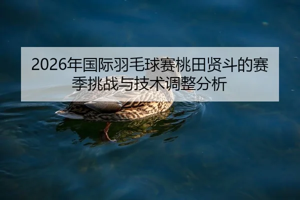 2026年国际羽毛球赛桃田贤斗的赛季挑战与技术调整分析